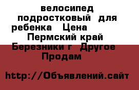 велосипед подростковый  для ребенка › Цена ­ 4 500 - Пермский край, Березники г. Другое » Продам   